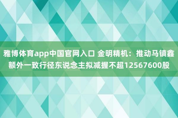 雅博体育app中国官网入口 金明精机：推动马镇鑫额外一致行径东说念主拟减握不超12567600股