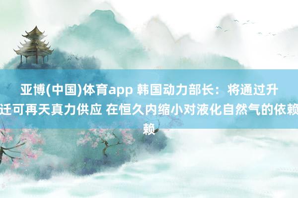 亚博(中国)体育app 韩国动力部长：将通过升迁可再天真力供应 在恒久内缩小对液化自然气的依赖