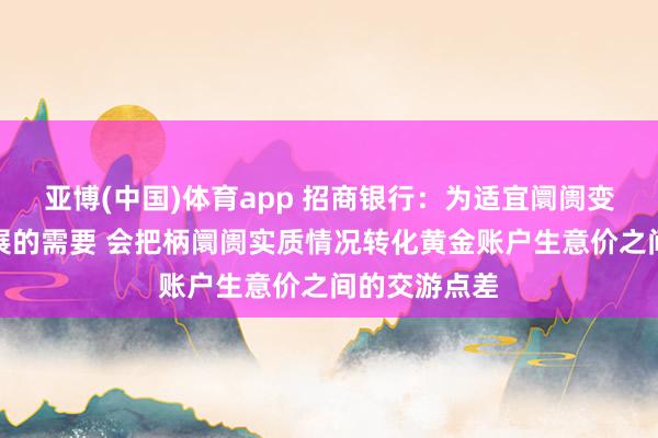 亚博(中国)体育app 招商银行：为适宜阛阓变化和业务发展的需要 会把柄阛阓实质情况转化黄金账户生意价之间的交游点差
