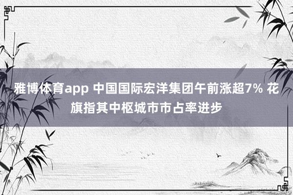雅博体育app 中国国际宏洋集团午前涨超7% 花旗指其中枢城市市占率进步