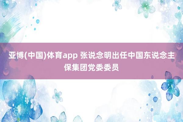 亚博(中国)体育app 张说念明出任中国东说念主保集团党委委员