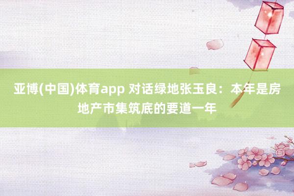 亚博(中国)体育app 对话绿地张玉良：本年是房地产市集筑底的要道一年