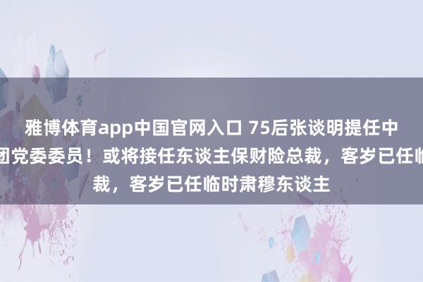 雅博体育app中国官网入口 75后张谈明提任中国东谈主保集团党委委员！或将接任东谈主保财险总裁，客岁已任临时肃穆东谈主