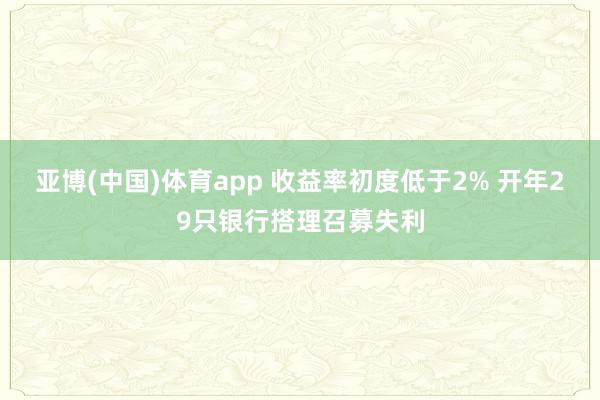 亚博(中国)体育app 收益率初度低于2% 开年29只银行搭理召募失利