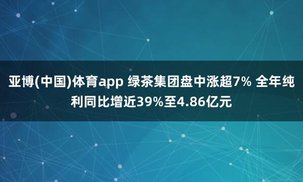 亚博(中国)体育app 绿茶集团盘中涨超7% 全年纯利同比增近39%至4.86亿元