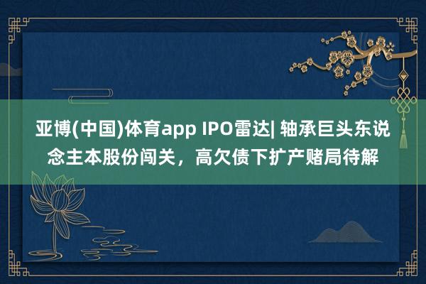 亚博(中国)体育app IPO雷达| 轴承巨头东说念主本股份闯关，高欠债下扩产赌局待解