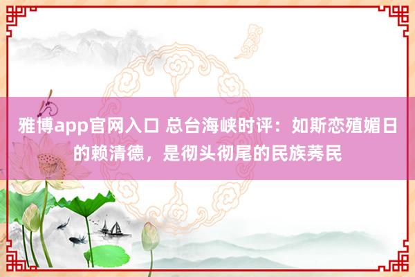 雅博app官网入口 总台海峡时评：如斯恋殖媚日的赖清德，是彻头彻尾的民族莠民