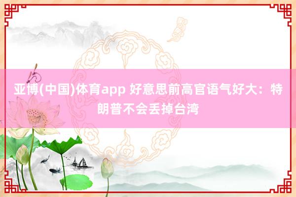 亚博(中国)体育app 好意思前高官语气好大：特朗普不会丢掉台湾