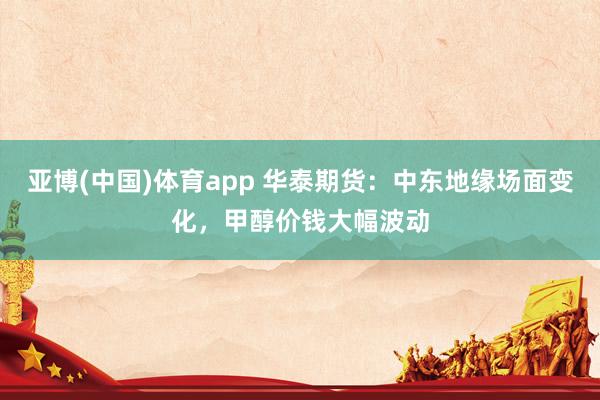 亚博(中国)体育app 华泰期货：中东地缘场面变化，甲醇价钱大幅波动