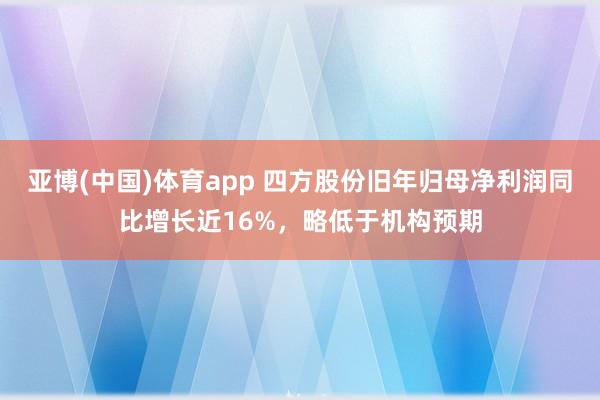 亚博(中国)体育app 四方股份旧年归母净利润同比增长近16%，略低于机构预期