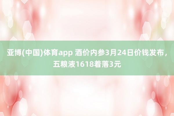 亚博(中国)体育app 酒价内参3月24日价钱发布，五粮液1618着落3元