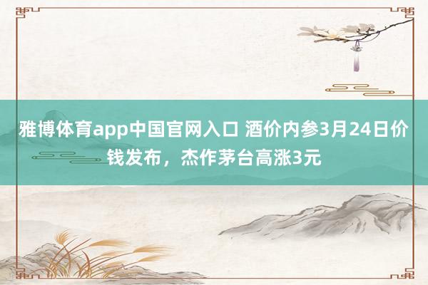 雅博体育app中国官网入口 酒价内参3月24日价钱发布，杰作茅台高涨3元
