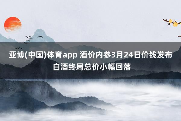 亚博(中国)体育app 酒价内参3月24日价钱发布 白酒终局总价小幅回落
