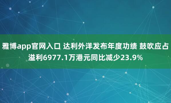 雅博app官网入口 达利外洋发布年度功绩 鼓吹应占溢利6977.1万港元同比减少23.9%