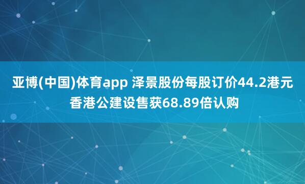 亚博(中国)体育app 泽景股份每股订价44.2港元 香港公建设售获68.89倍认购