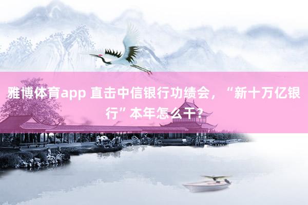 雅博体育app 直击中信银行功绩会，“新十万亿银行”本年怎么干？