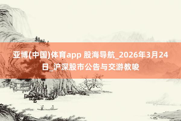 亚博(中国)体育app 股海导航_2026年3月24日_沪深股市公告与交游教唆
