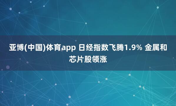 亚博(中国)体育app 日经指数飞腾1.9% 金属和芯片股领涨
