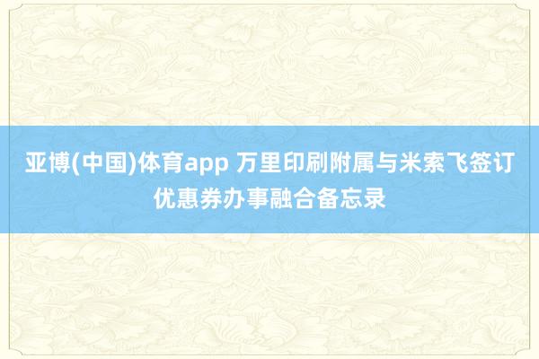 亚博(中国)体育app 万里印刷附属与米索飞签订优惠券办事融合备忘录