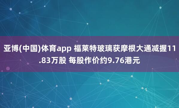 亚博(中国)体育app 福莱特玻璃获摩根大通减握11.83万股 每股作价约9.76港元
