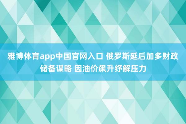 雅博体育app中国官网入口 俄罗斯延后加多财政储备谋略 因油价飙升纾解压力