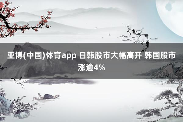 亚博(中国)体育app 日韩股市大幅高开 韩国股市涨逾4%