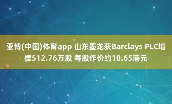 亚博(中国)体育app 山东墨龙获Barclays PLC增捏512.76万股 每股作价约10.65港元