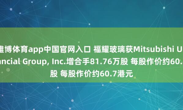 雅博体育app中国官网入口 福耀玻璃获Mitsubishi UFJ Financial Group, Inc.增合手81.76万股 每股作价约60.7港元