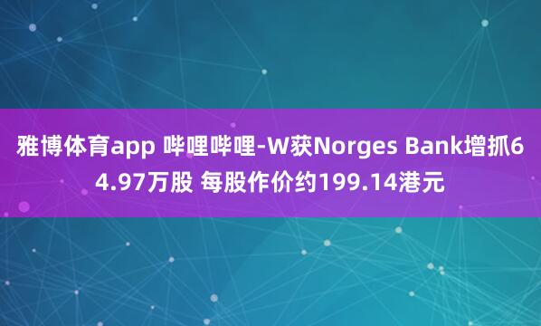 雅博体育app 哔哩哔哩-W获Norges Bank增抓64.97万股 每股作价约199.14港元