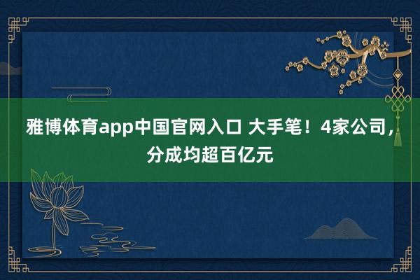 雅博体育app中国官网入口 大手笔！4家公司，分成均超百亿元
