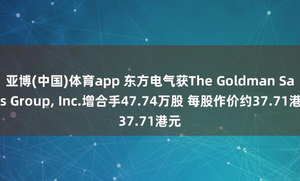 亚博(中国)体育app 东方电气获The Goldman Sachs Group， Inc.增合手47.74万股 每股作价约37.71港元