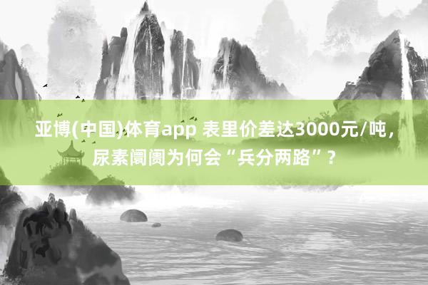 亚博(中国)体育app 表里价差达3000元/吨，尿素阛阓为何会“兵分两路”？