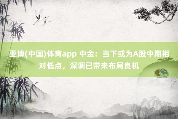 亚博(中国)体育app 中金：当下或为A股中期相对低点，深调已带来布局良机