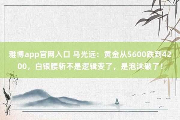 雅博app官网入口 马光远：黄金从5600跌到4200，白银腰斩不是逻辑变了，是泡沫破了！