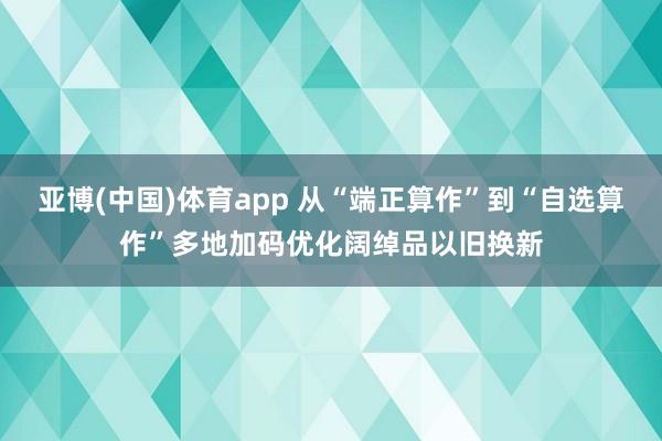 亚博(中国)体育app 从“端正算作”到“自选算作”多地加码优化阔绰品以旧换新