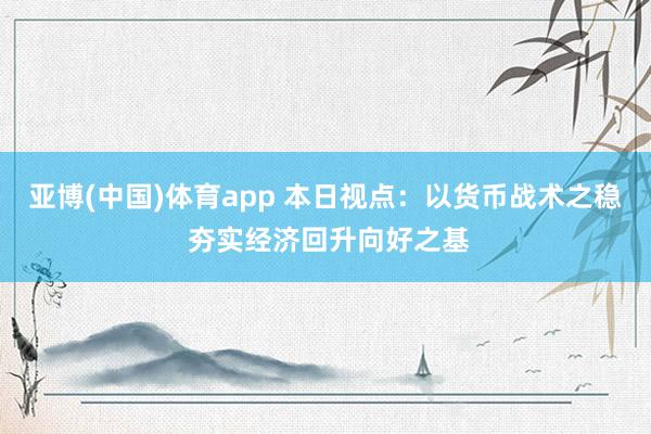 亚博(中国)体育app 本日视点：以货币战术之稳 夯实经济回升向好之基