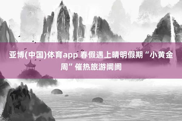 亚博(中国)体育app 春假遇上晴明假期“小黄金周”催热旅游阛阓
