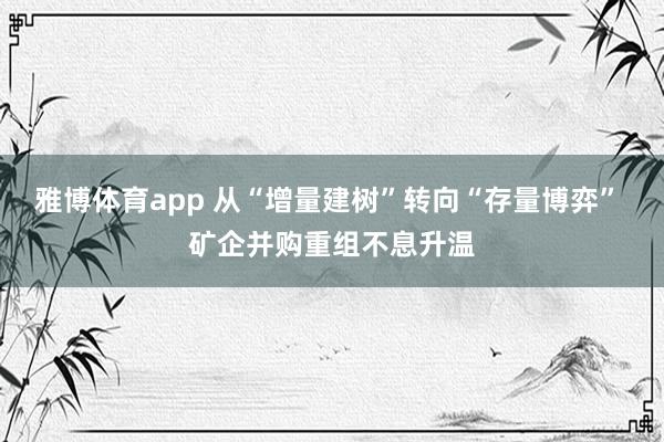 雅博体育app 从“增量建树”转向“存量博弈” 矿企并购重组不息升温