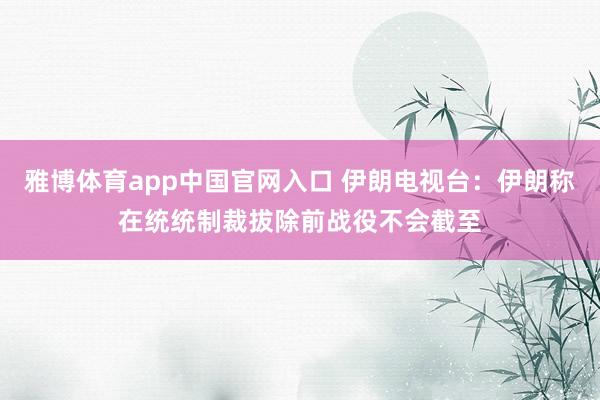 雅博体育app中国官网入口 伊朗电视台：伊朗称在统统制裁拔除前战役不会截至