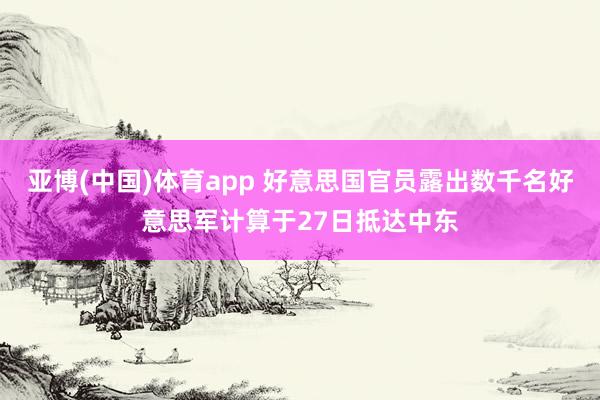 亚博(中国)体育app 好意思国官员露出数千名好意思军计算于27日抵达中东