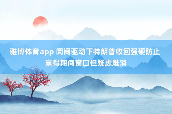 雅博体育app 阛阓驱动下特朗普收回强硬防止 赢得期间窗口但疑虑难消