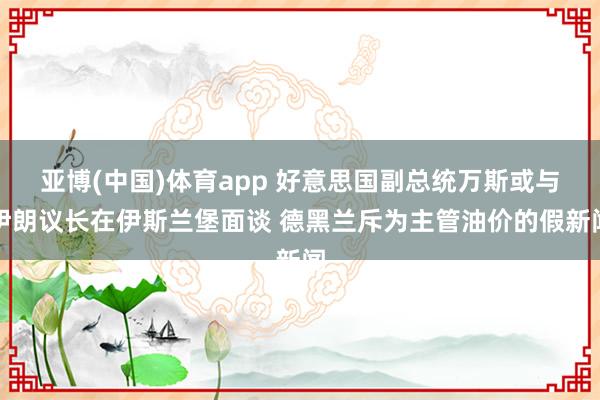 亚博(中国)体育app 好意思国副总统万斯或与伊朗议长在伊斯兰堡面谈 德黑兰斥为主管油价的假新闻