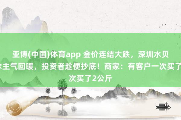 亚博(中国)体育app 金价连结大跌，深圳水贝东说念主气回暖，投资者趁便抄底！商家：有客户一次买了2公斤