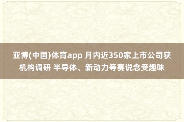 亚博(中国)体育app 月内近350家上市公司获机构调研 半导体、新动力等赛说念受趣味
