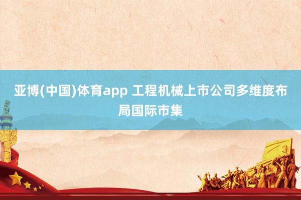 亚博(中国)体育app 工程机械上市公司多维度布局国际市集