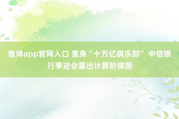 雅博app官网入口 置身“十万亿俱乐部” 中信银行事迹会露出计算阶梯图