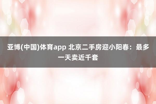 亚博(中国)体育app 北京二手房迎小阳春：最多一天卖近千套