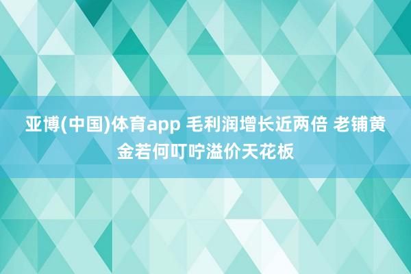 亚博(中国)体育app 毛利润增长近两倍 老铺黄金若何叮咛溢价天花板
