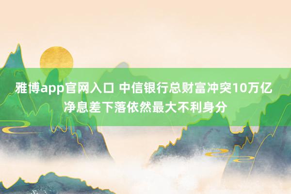 雅博app官网入口 中信银行总财富冲突10万亿 净息差下落依然最大不利身分