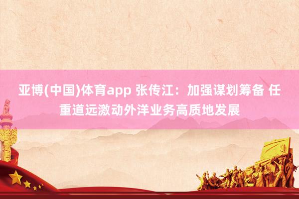 亚博(中国)体育app 张传江：加强谋划筹备 任重道远激动外洋业务高质地发展